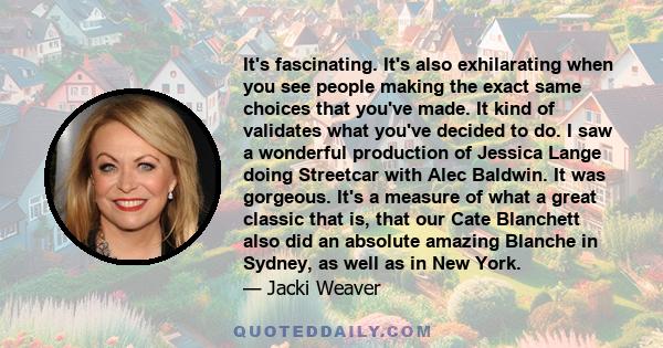 It's fascinating. It's also exhilarating when you see people making the exact same choices that you've made. It kind of validates what you've decided to do. I saw a wonderful production of Jessica Lange doing Streetcar