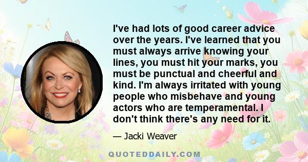 I've had lots of good career advice over the years. I've learned that you must always arrive knowing your lines, you must hit your marks, you must be punctual and cheerful and kind. I'm always irritated with young