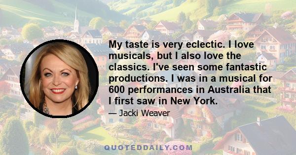 My taste is very eclectic. I love musicals, but I also love the classics. I've seen some fantastic productions. I was in a musical for 600 performances in Australia that I first saw in New York.