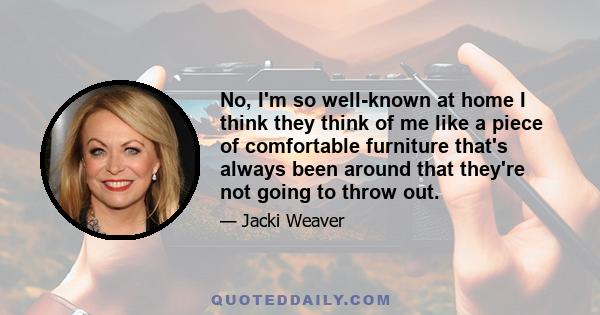 No, I'm so well-known at home I think they think of me like a piece of comfortable furniture that's always been around that they're not going to throw out.