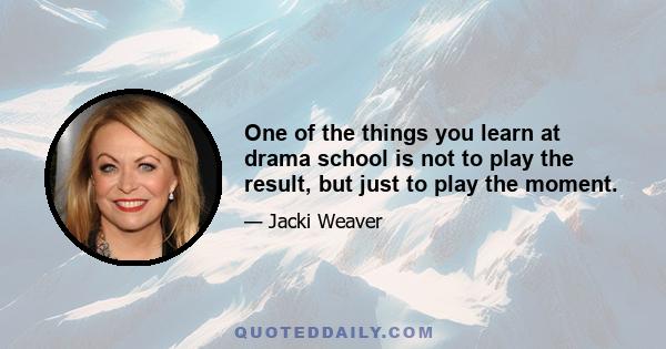 One of the things you learn at drama school is not to play the result, but just to play the moment.