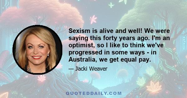 Sexism is alive and well! We were saying this forty years ago. I'm an optimist, so I like to think we've progressed in some ways - in Australia, we get equal pay.