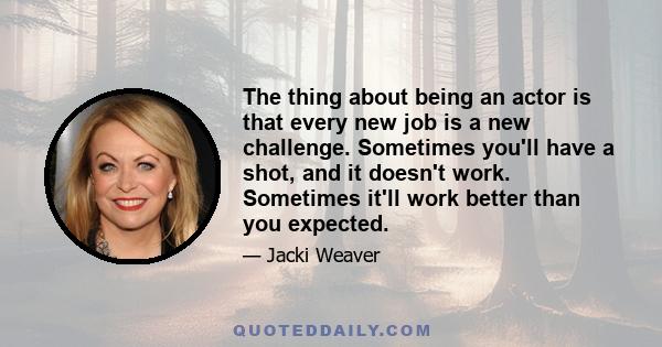 The thing about being an actor is that every new job is a new challenge. Sometimes you'll have a shot, and it doesn't work. Sometimes it'll work better than you expected.