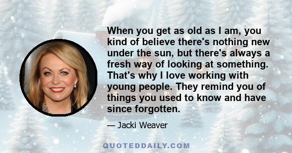 When you get as old as I am, you kind of believe there's nothing new under the sun, but there's always a fresh way of looking at something. That's why I love working with young people. They remind you of things you used 