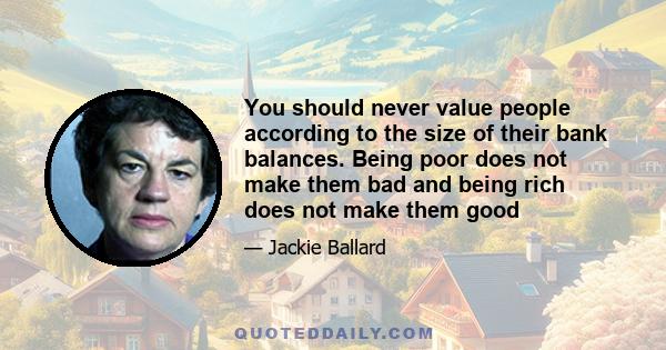 You should never value people according to the size of their bank balances. Being poor does not make them bad and being rich does not make them good