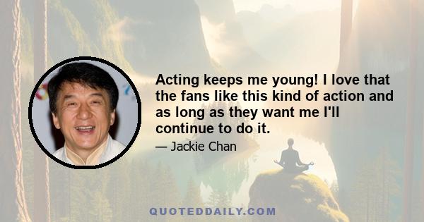 Acting keeps me young! I love that the fans like this kind of action and as long as they want me I'll continue to do it.