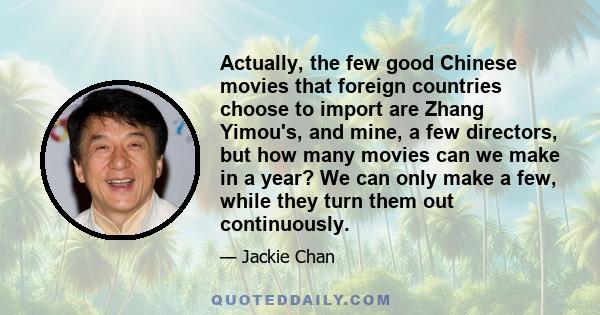 Actually, the few good Chinese movies that foreign countries choose to import are Zhang Yimou's, and mine, a few directors, but how many movies can we make in a year? We can only make a few, while they turn them out