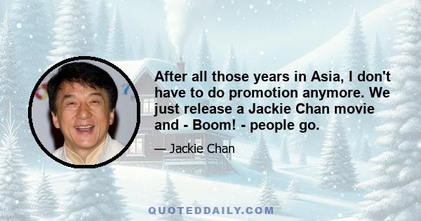 After all those years in Asia, I don't have to do promotion anymore. We just release a Jackie Chan movie and - Boom! - people go.