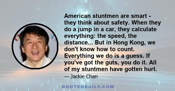 American stuntmen are smart - they think about safety. When they do a jump in a car, they calculate everything: the speed, the distance... But in Hong Kong, we don't know how to count. Everything we do is a guess. If