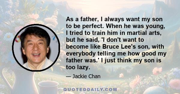 As a father, I always want my son to be perfect. When he was young, I tried to train him in martial arts, but he said, 'I don't want to become like Bruce Lee's son, with everybody telling me how good my father was.' I