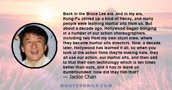 Back in the Bruce Lee era, and in my era, Kung-Fu stirred up a kind of frenzy, and many people were learning martial arts from us. But about a decade ago, Hollywood began bringing in a number of our action