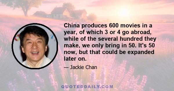 China produces 600 movies in a year, of which 3 or 4 go abroad, while of the several hundred they make, we only bring in 50. It's 50 now, but that could be expanded later on.