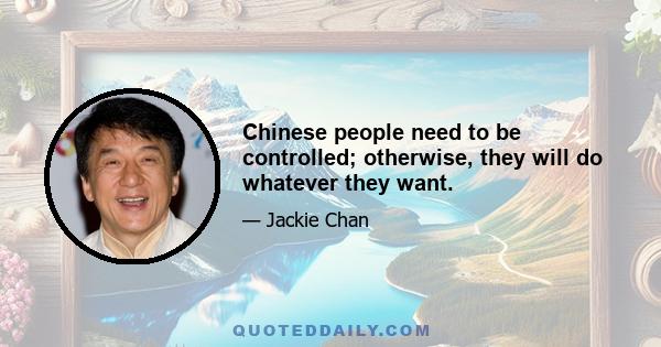 Chinese people need to be controlled; otherwise, they will do whatever they want.