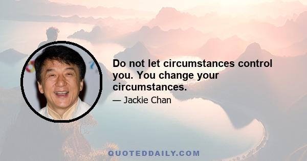 Do not let circumstances control you. You change your circumstances.