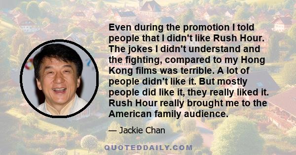 Even during the promotion I told people that I didn't like Rush Hour. The jokes I didn't understand and the fighting, compared to my Hong Kong films was terrible. A lot of people didn't like it. But mostly people did