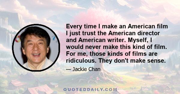 Every time I make an American film I just trust the American director and American writer. Myself, I would never make this kind of film. For me, those kinds of films are ridiculous. They don't make sense.