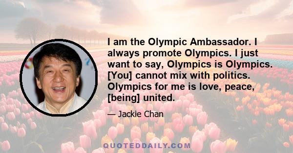 I am the Olympic Ambassador. I always promote Olympics. I just want to say, Olympics is Olympics. [You] cannot mix with politics. Olympics for me is love, peace, [being] united.