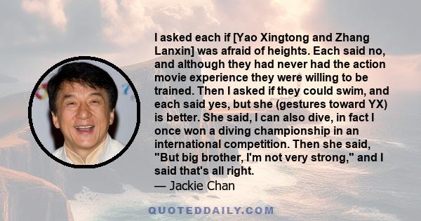 I asked each if [Yao Xingtong and Zhang Lanxin] was afraid of heights. Each said no, and although they had never had the action movie experience they were willing to be trained. Then I asked if they could swim, and each 