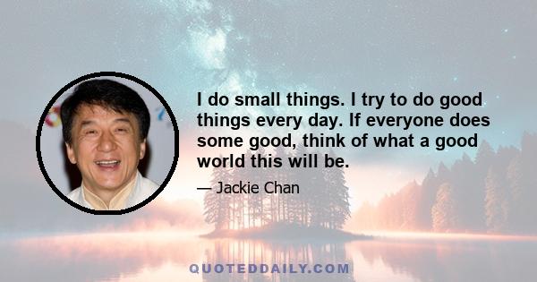 I do small things. I try to do good things every day. If everyone does some good, think of what a good world this will be.