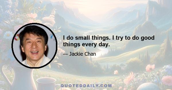 I do small things. I try to do good things every day.