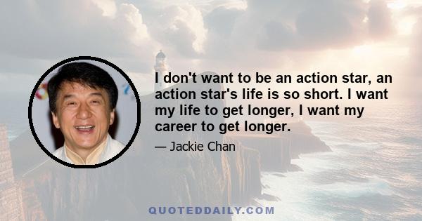 I don't want to be an action star, an action star's life is so short. I want my life to get longer, I want my career to get longer.