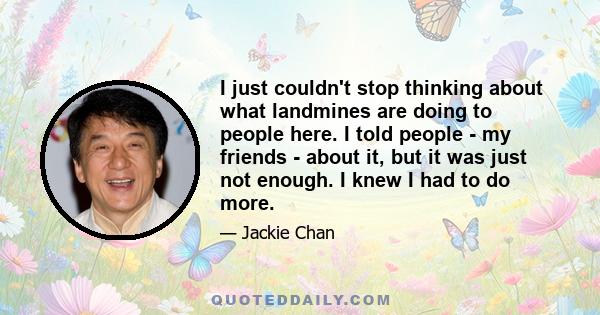 I just couldn't stop thinking about what landmines are doing to people here. I told people - my friends - about it, but it was just not enough. I knew I had to do more.