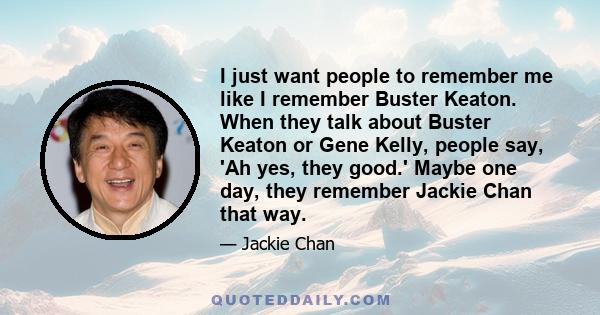 I just want people to remember me like I remember Buster Keaton. When they talk about Buster Keaton or Gene Kelly, people say, 'Ah yes, they good.' Maybe one day, they remember Jackie Chan that way.