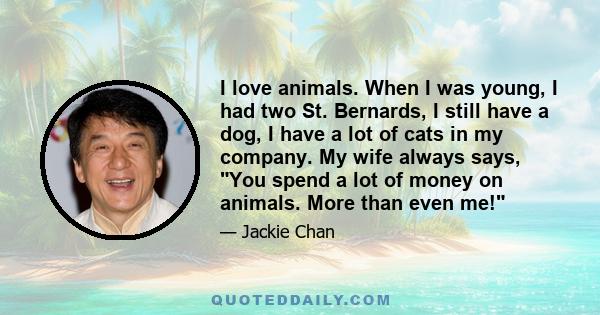 I love animals. When I was young, I had two St. Bernards, I still have a dog, I have a lot of cats in my company. My wife always says, You spend a lot of money on animals. More than even me!