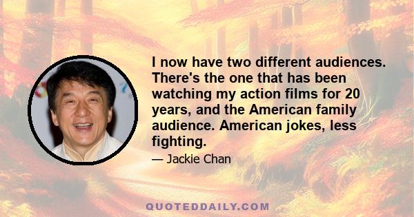 I now have two different audiences. There's the one that has been watching my action films for 20 years, and the American family audience. American jokes, less fighting.