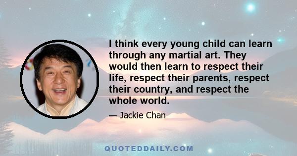 I think every young child can learn through any martial art. They would then learn to respect their life, respect their parents, respect their country, and respect the whole world.