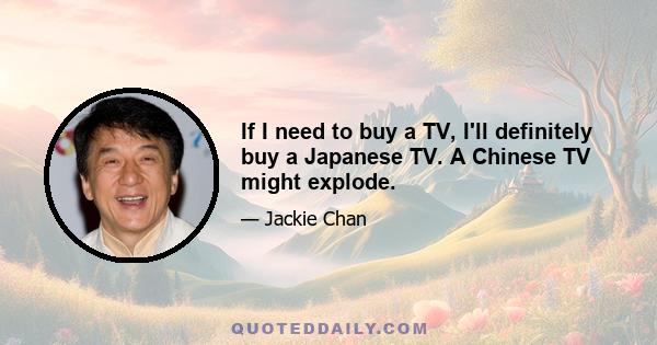 If I need to buy a TV, I'll definitely buy a Japanese TV. A Chinese TV might explode.