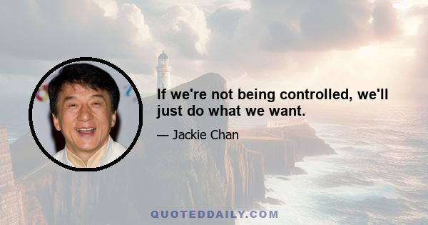 If we're not being controlled, we'll just do what we want.