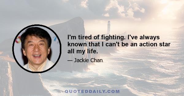 I'm tired of fighting. I've always known that I can't be an action star all my life.