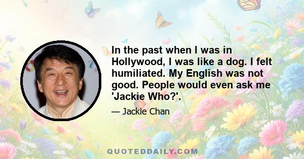 In the past when I was in Hollywood, I was like a dog. I felt humiliated. My English was not good. People would even ask me 'Jackie Who?'.