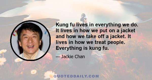 Kung fu lives in everything we do. It lives in how we put on a jacket and how we take off a jacket. It lives in how we treat people. Everything is kung fu.