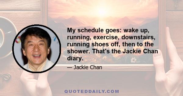 My schedule goes: wake up, running, exercise, downstairs, running shoes off, then to the shower. That's the Jackie Chan diary.