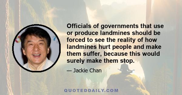 Officials of governments that use or produce landmines should be forced to see the reality of how landmines hurt people and make them suffer, because this would surely make them stop.