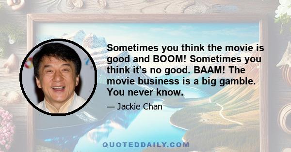 Sometimes you think the movie is good and BOOM! Sometimes you think it's no good. BAAM! The movie business is a big gamble. You never know.