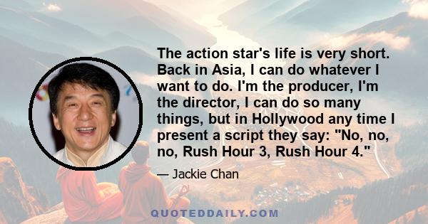 The action star's life is very short. Back in Asia, I can do whatever I want to do. I'm the producer, I'm the director, I can do so many things, but in Hollywood any time I present a script they say: No, no, no, Rush