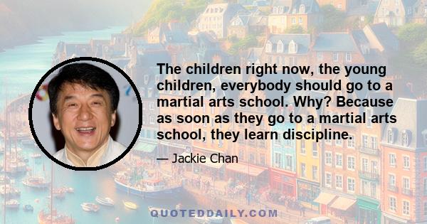 The children right now, the young children, everybody should go to a martial arts school. Why? Because as soon as they go to a martial arts school, they learn discipline.