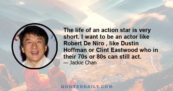 The life of an action star is very short. I want to be an actor like Robert De Niro , like Dustin Hoffman or Clint Eastwood who in their 70s or 80s can still act.