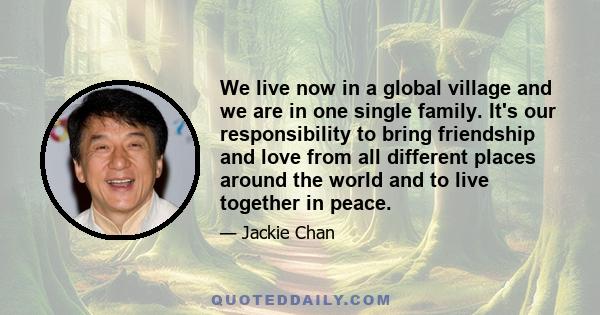 We live now in a global village and we are in one single family. It's our responsibility to bring friendship and love from all different places around the world and to live together in peace.