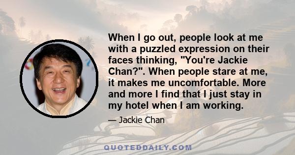 When I go out, people look at me with a puzzled expression on their faces thinking, You're Jackie Chan?. When people stare at me, it makes me uncomfortable. More and more I find that I just stay in my hotel when I am