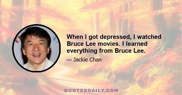 When I got depressed, I watched Bruce Lee movies. I learned everything from Bruce Lee.