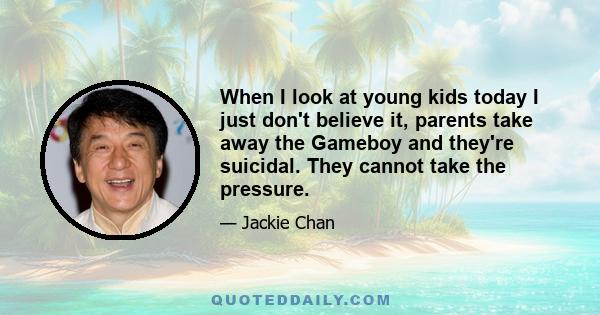 When I look at young kids today I just don't believe it, parents take away the Gameboy and they're suicidal. They cannot take the pressure.