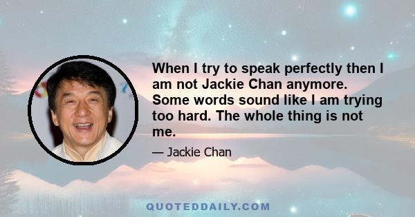 When I try to speak perfectly then I am not Jackie Chan anymore. Some words sound like I am trying too hard. The whole thing is not me.