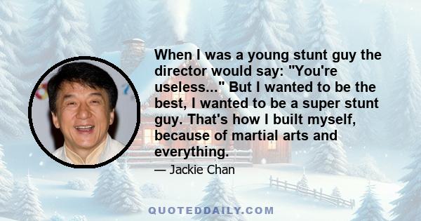 When I was a young stunt guy the director would say: You're useless... But I wanted to be the best, I wanted to be a super stunt guy. That's how I built myself, because of martial arts and everything.