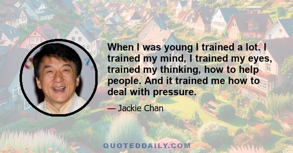 When I was young I trained a lot. I trained my mind, I trained my eyes, trained my thinking, how to help people. And it trained me how to deal with pressure.