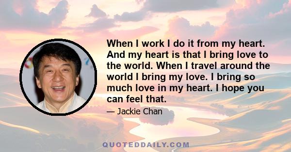 When I work I do it from my heart. And my heart is that I bring love to the world. When I travel around the world I bring my love. I bring so much love in my heart. I hope you can feel that.