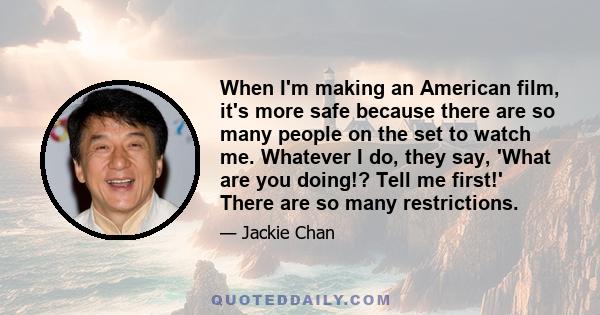 When I'm making an American film, it's more safe because there are so many people on the set to watch me. Whatever I do, they say, 'What are you doing!? Tell me first!' There are so many restrictions.